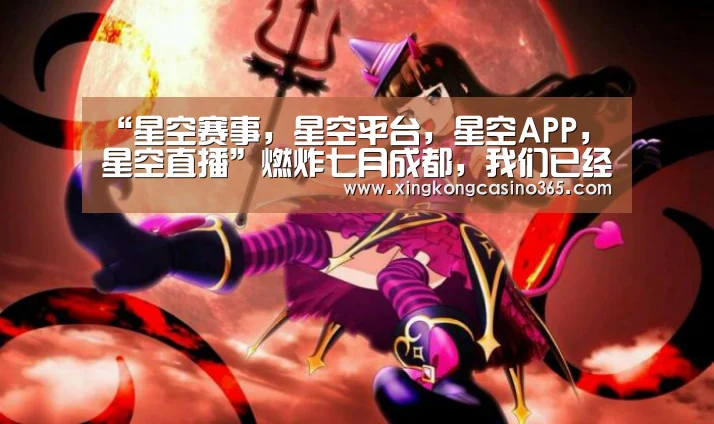 “星空赛事,星空平台,星空APP,星空直播”燃炸七月成都,我们已经准备好了!(图1) 星空赛事,星空平台,星空APP,星空直播